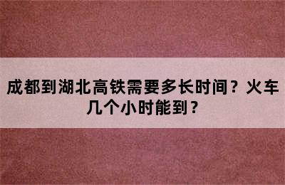 成都到湖北高铁需要多长时间？火车几个小时能到？