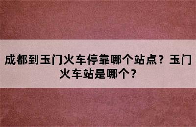 成都到玉门火车停靠哪个站点？玉门火车站是哪个？