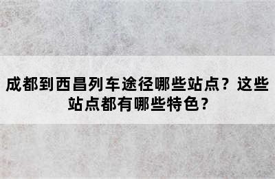 成都到西昌列车途径哪些站点？这些站点都有哪些特色？