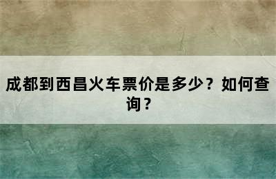 成都到西昌火车票价是多少？如何查询？