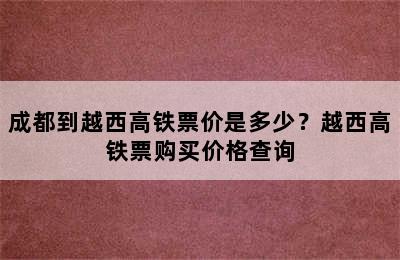 成都到越西高铁票价是多少？越西高铁票购买价格查询