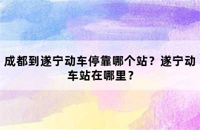 成都到遂宁动车停靠哪个站？遂宁动车站在哪里？