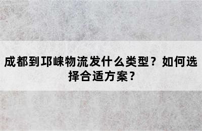 成都到邛崃物流发什么类型？如何选择合适方案？