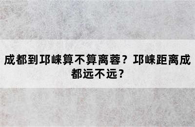 成都到邛崃算不算离蓉？邛崃距离成都远不远？