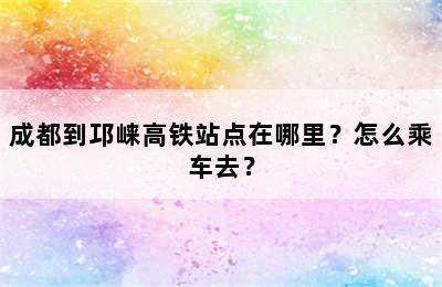 成都到邛崃高铁站点在哪里？怎么乘车去？