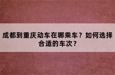 成都到重庆动车在哪乘车？如何选择合适的车次？