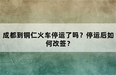 成都到铜仁火车停运了吗？停运后如何改签？