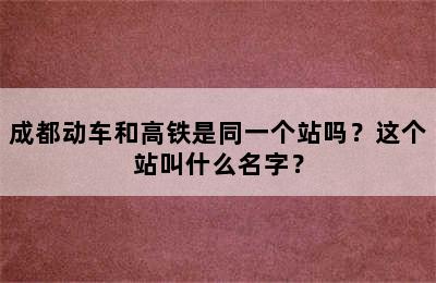 成都动车和高铁是同一个站吗？这个站叫什么名字？