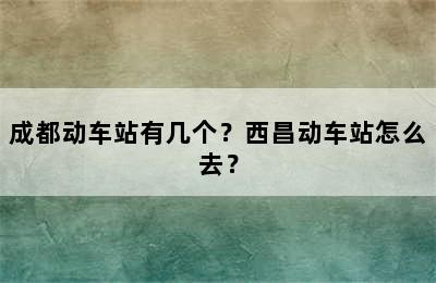 成都动车站有几个？西昌动车站怎么去？