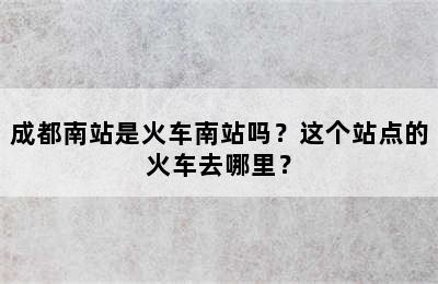 成都南站是火车南站吗？这个站点的火车去哪里？