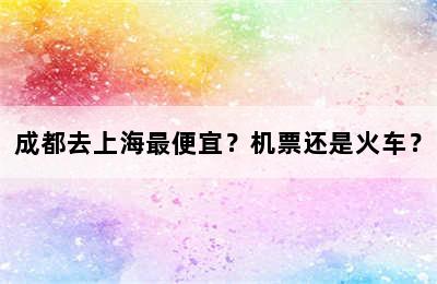 成都去上海最便宜？机票还是火车？