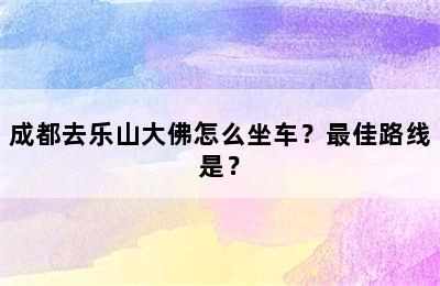 成都去乐山大佛怎么坐车？最佳路线是？
