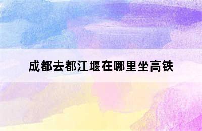 成都去都江堰在哪里坐高铁