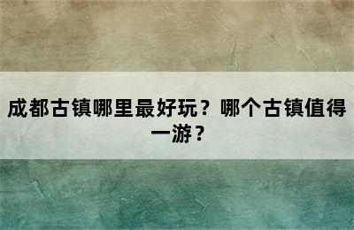 成都古镇哪里最好玩？哪个古镇值得一游？