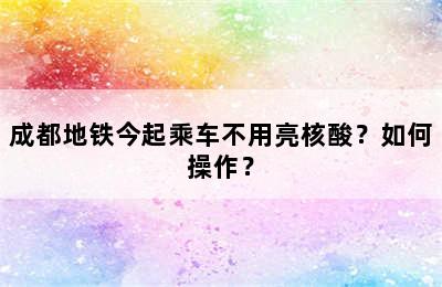 成都地铁今起乘车不用亮核酸？如何操作？