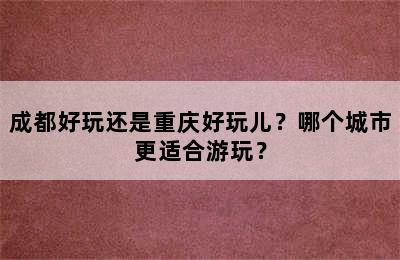 成都好玩还是重庆好玩儿？哪个城市更适合游玩？