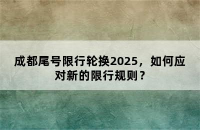 成都尾号限行轮换2025，如何应对新的限行规则？