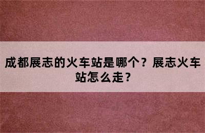 成都展志的火车站是哪个？展志火车站怎么走？