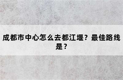 成都市中心怎么去都江堰？最佳路线是？