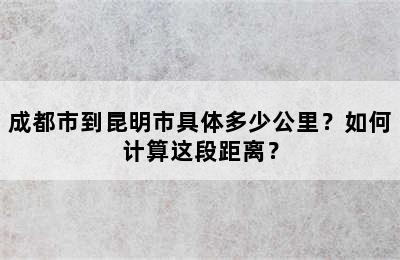成都市到昆明市具体多少公里？如何计算这段距离？