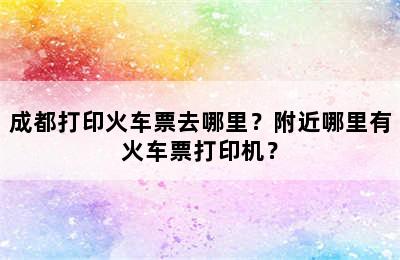 成都打印火车票去哪里？附近哪里有火车票打印机？
