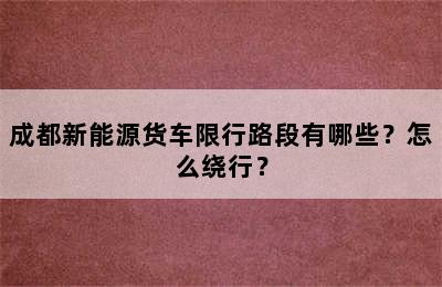 成都新能源货车限行路段有哪些？怎么绕行？