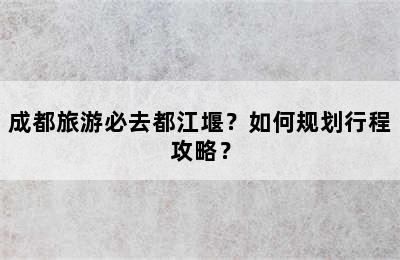成都旅游必去都江堰？如何规划行程攻略？