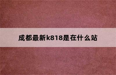 成都最新k818是在什么站