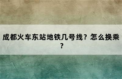 成都火车东站地铁几号线？怎么换乘？