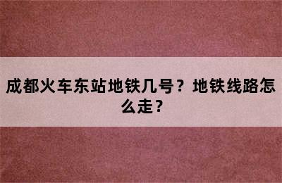 成都火车东站地铁几号？地铁线路怎么走？