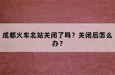成都火车北站关闭了吗？关闭后怎么办？