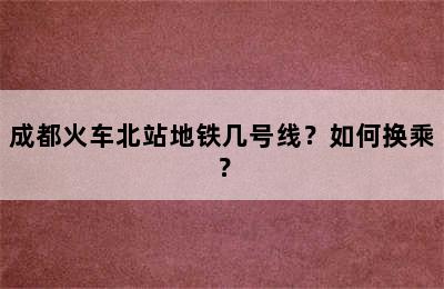 成都火车北站地铁几号线？如何换乘？