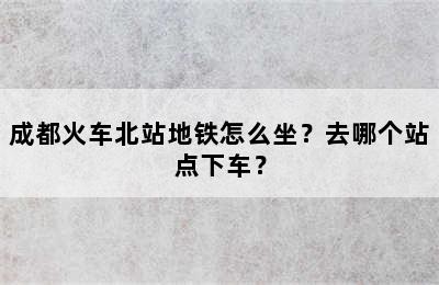 成都火车北站地铁怎么坐？去哪个站点下车？