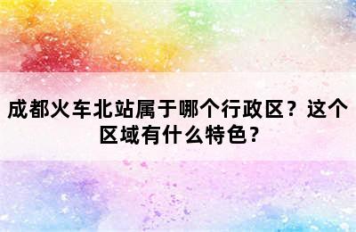 成都火车北站属于哪个行政区？这个区域有什么特色？