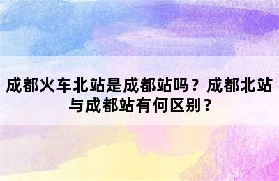 成都火车北站是成都站吗？成都北站与成都站有何区别？