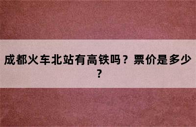 成都火车北站有高铁吗？票价是多少？