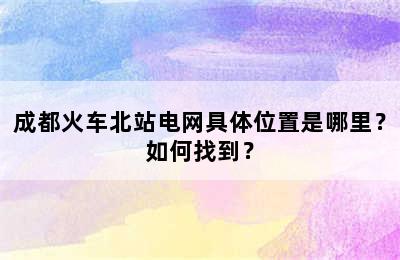 成都火车北站电网具体位置是哪里？如何找到？