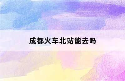 成都火车北站能去吗