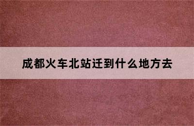 成都火车北站迁到什么地方去