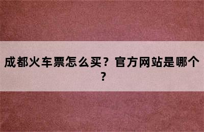 成都火车票怎么买？官方网站是哪个？