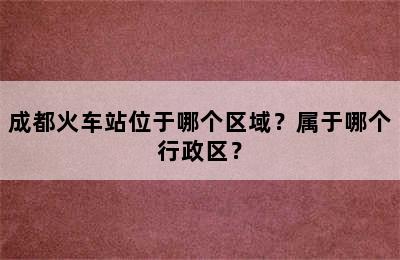 成都火车站位于哪个区域？属于哪个行政区？