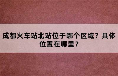 成都火车站北站位于哪个区域？具体位置在哪里？
