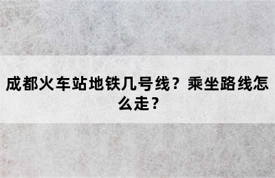 成都火车站地铁几号线？乘坐路线怎么走？