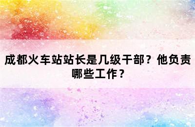 成都火车站站长是几级干部？他负责哪些工作？