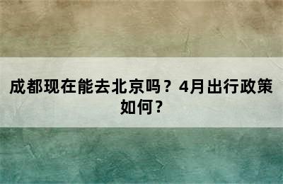 成都现在能去北京吗？4月出行政策如何？