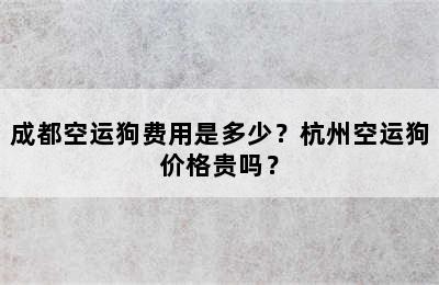 成都空运狗费用是多少？杭州空运狗价格贵吗？