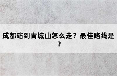 成都站到青城山怎么走？最佳路线是？