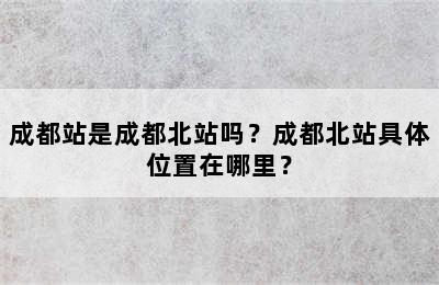 成都站是成都北站吗？成都北站具体位置在哪里？