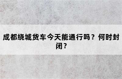 成都绕城货车今天能通行吗？何时封闭？