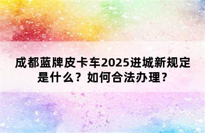成都蓝牌皮卡车2025进城新规定是什么？如何合法办理？
